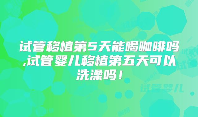 试管移植第5天能喝咖啡吗,试管婴儿移植第五天可以洗澡吗!