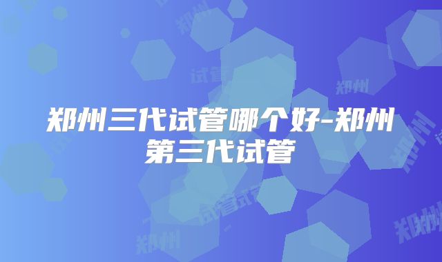 郑州三代试管哪个好-郑州第三代试管