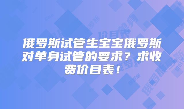 俄罗斯试管生宝宝俄罗斯对单身试管的要求？求收费价目表！