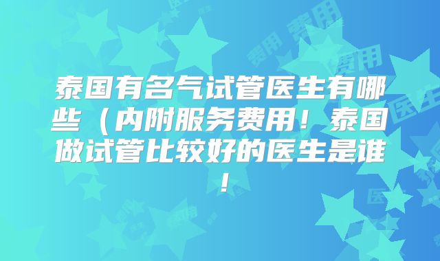 泰国有名气试管医生有哪些（内附服务费用！泰国做试管比较好的医生是谁！