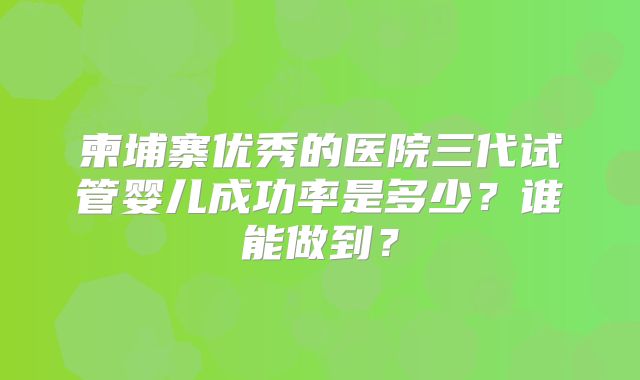 柬埔寨优秀的医院三代试管婴儿成功率是多少？谁能做到？