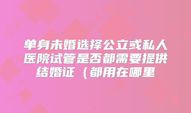 单身未婚选择公立或私人医院试管是否都需要提供结婚证(都用在哪里