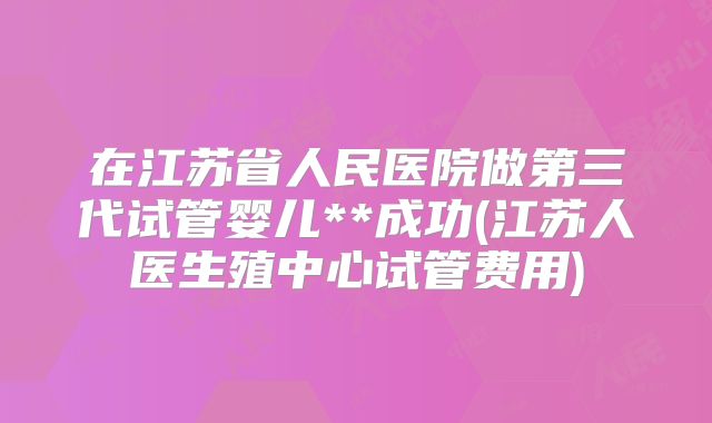 在江苏省人民医院做第三代试管婴儿**成功(江苏人医生殖中心试管费用)