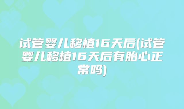 试管婴儿移植16天后(试管婴儿移植16天后有胎心正常吗)