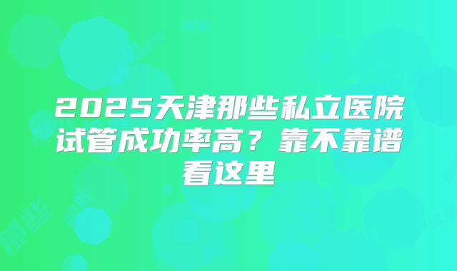 2025天津那些私立医院试管成功率高？靠不靠谱看这里