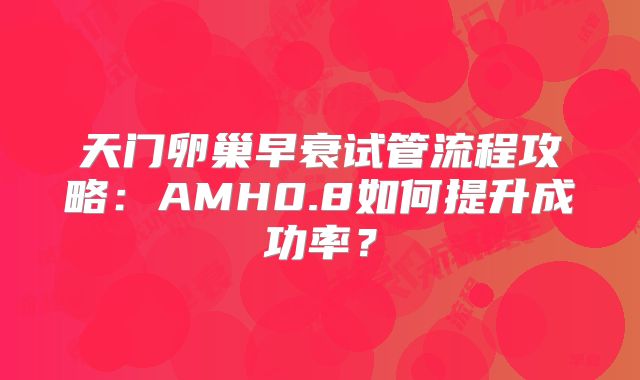 天门卵巢早衰试管流程攻略:AMH0.8如何提升成功率?