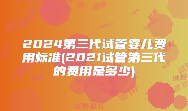2024第三代试管婴儿费用标准(2021试管第三代的费用是多少)