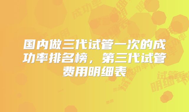 国内做三代试管一次的成功率排名榜，第三代试管费用明细表