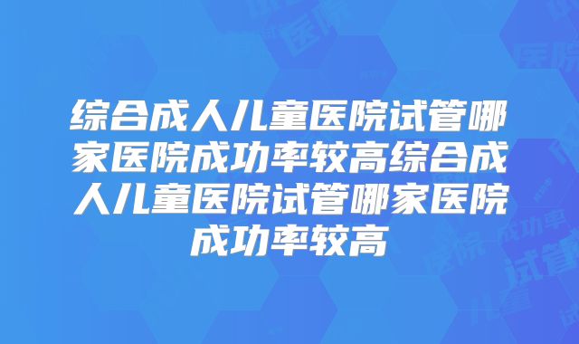 综合成人儿童医院试管哪家医院成功率较高综合成人儿童医院试管哪家医院成功率较高