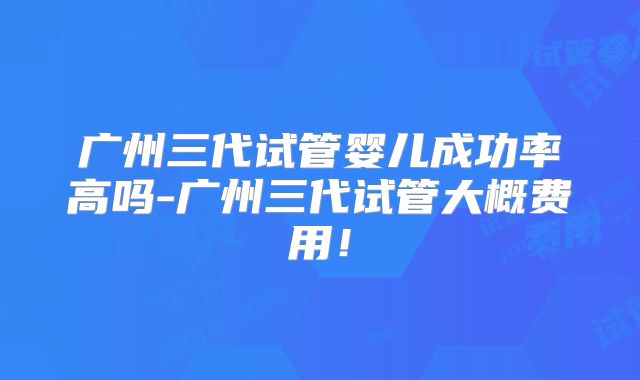 广州三代试管婴儿成功率高吗-广州三代试管大概费用!