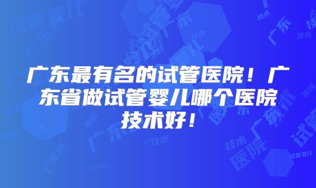 广东最有名的试管医院！广东省做试管婴儿哪个医院技术好！