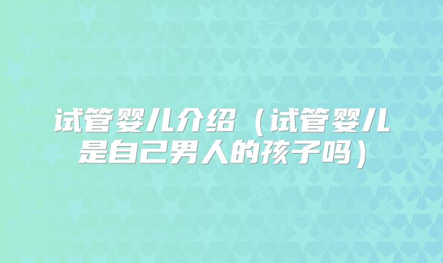 试管婴儿介绍(试管婴儿是自己男人的孩子吗)
