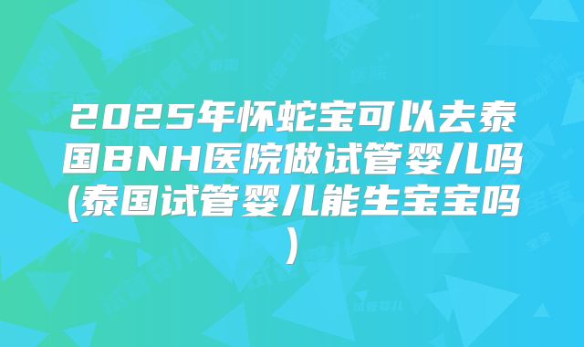 2025年怀蛇宝可以去泰国BNH医院做试管婴儿吗(泰国试管婴儿能生宝宝吗)