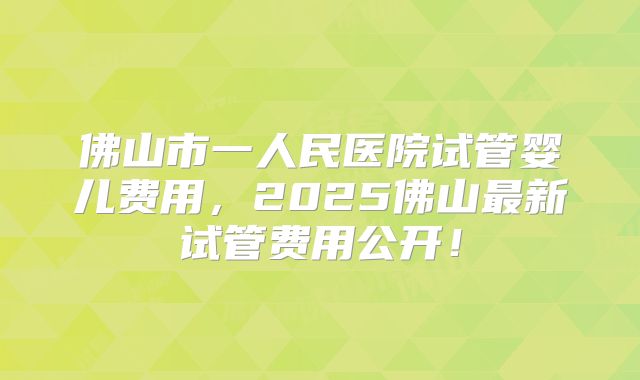 佛山市一人民医院试管婴儿费用，2025佛山最新试管费用公开！