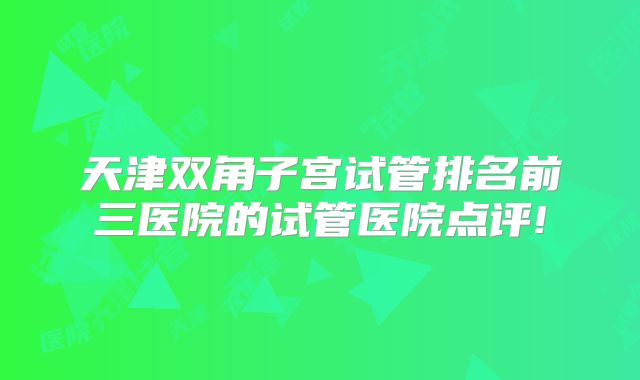 天津双角子宫试管排名前三医院的试管医院点评!
