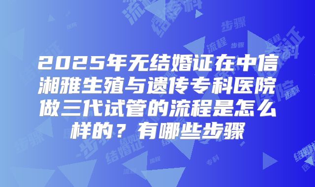 2025年无结婚证在中信湘雅生殖与遗传专科医院做三代试管的流程是怎么样的？有哪些步骤