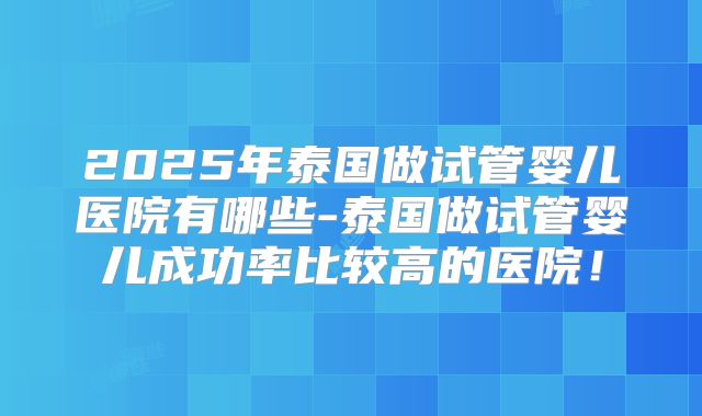 2025年泰国做试管婴儿医院有哪些-泰国做试管婴儿成功率比较高的医院！