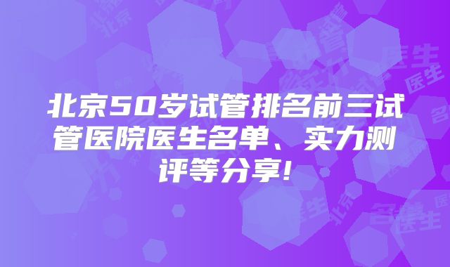 北京50岁试管排名前三试管医院医生名单、实力测评等分享!