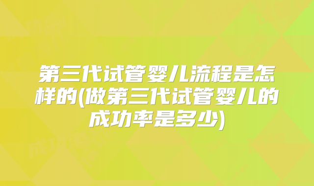 第三代试管婴儿流程是怎样的(做第三代试管婴儿的成功率是多少)