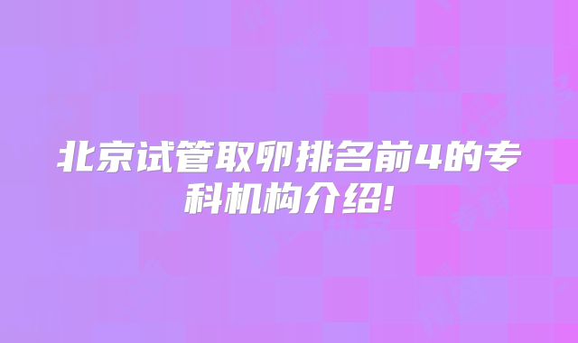 北京试管取卵排名前4的专科机构介绍!