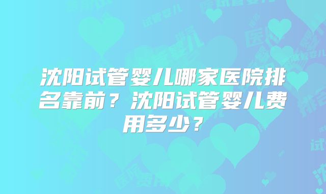 沈阳试管婴儿哪家医院排名靠前？沈阳试管婴儿费用多少？