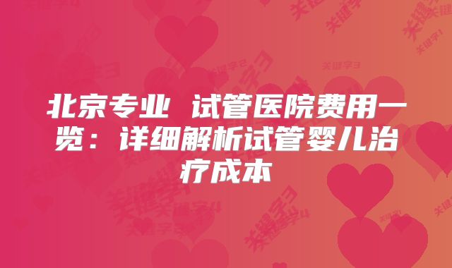 北京专业 试管医院费用一览：详细解析试管婴儿治疗成本