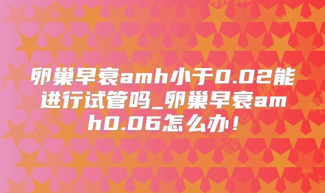 卵巢早衰amh小于0.02能进行试管吗_卵巢早衰amh0.06怎么办！