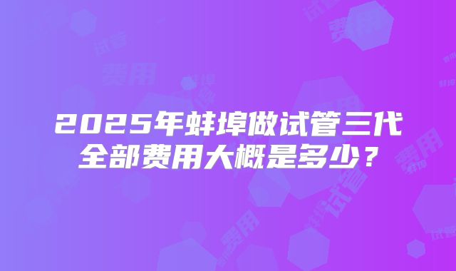 2025年蚌埠做试管三代全部费用大概是多少?