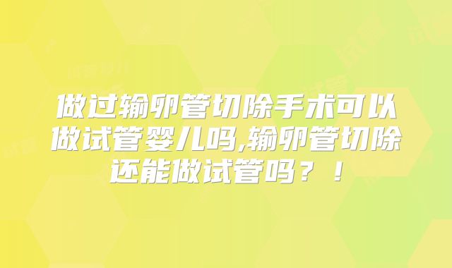 做过输卵管切除手术可以做试管婴儿吗,输卵管切除还能做试管吗？！