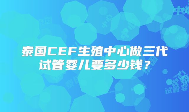 泰国CEF生殖中心做三代试管婴儿要多少钱？