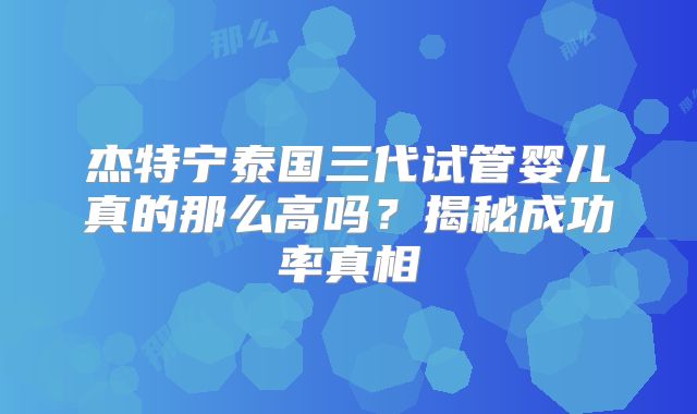 杰特宁泰国三代试管婴儿真的那么高吗？揭秘成功率真相