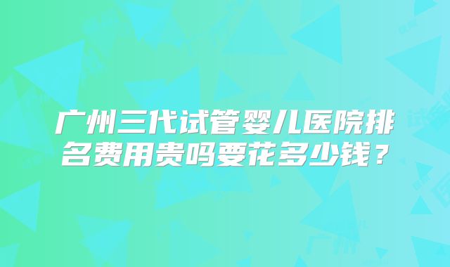 广州三代试管婴儿医院排名费用贵吗要花多少钱？