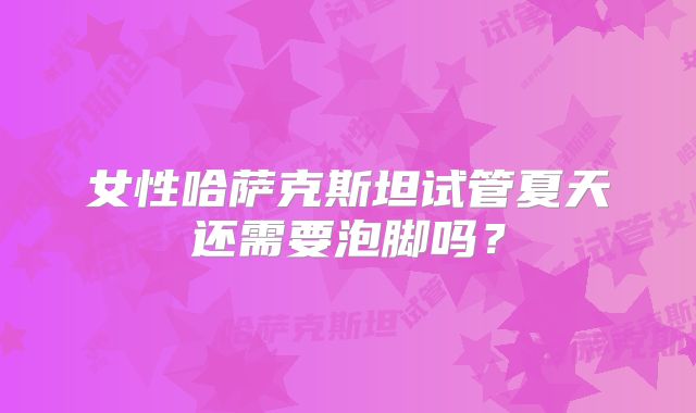 女性哈萨克斯坦试管夏天还需要泡脚吗？