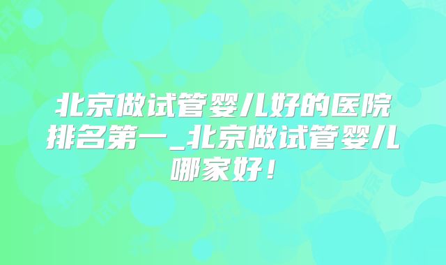 北京做试管婴儿好的医院排名第一_北京做试管婴儿哪家好！