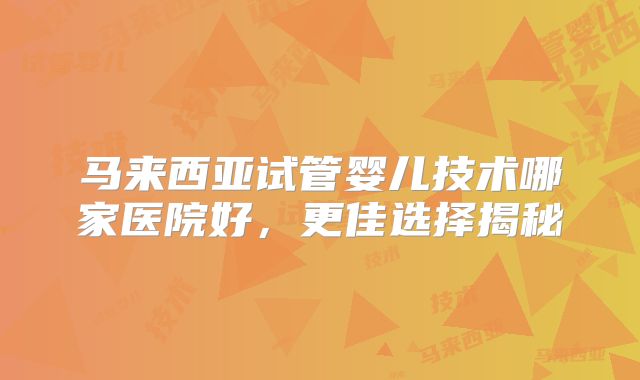 马来西亚试管婴儿技术哪家医院好,更佳选择揭秘