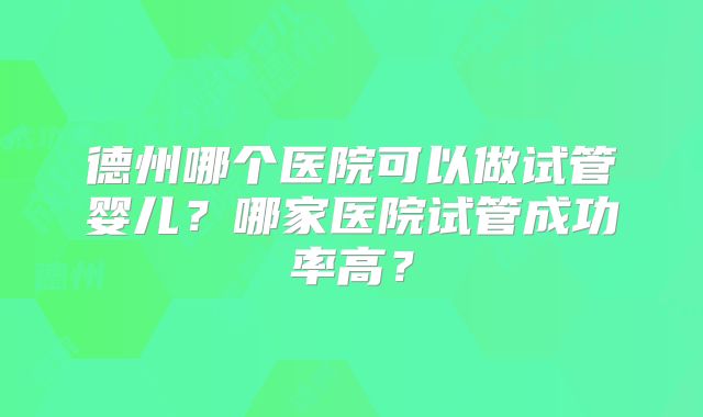 德州哪个医院可以做试管婴儿？哪家医院试管成功率高？