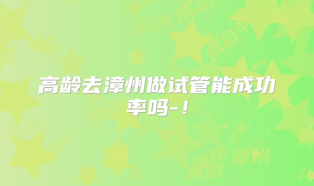 高龄去漳州做试管能成功率吗-！