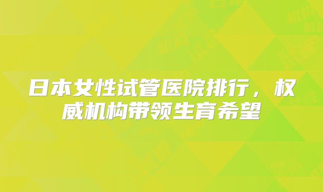日本女性试管医院排行,权威机构带领生育希望