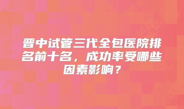 晋中试管三代全包医院排名前十名,成功率受哪些因素影响?