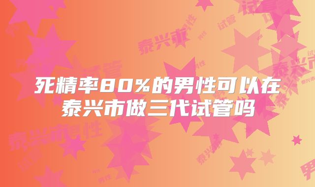 死精率80%的男性可以在泰兴市做三代试管吗