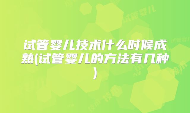试管婴儿技术什么时候成熟(试管婴儿的方法有几种)