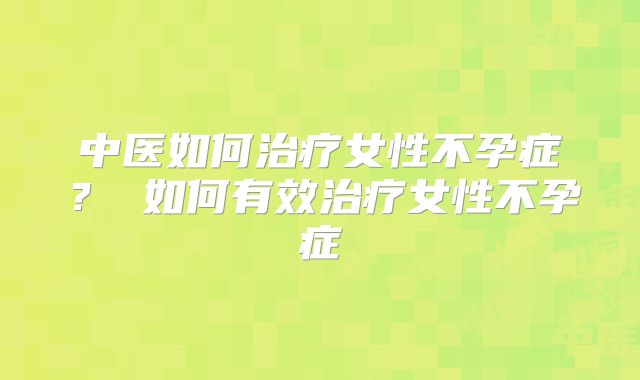 中医如何治疗女性不孕症？ 如何有效治疗女性不孕症