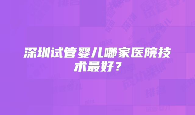 深圳试管婴儿哪家医院技术最好？