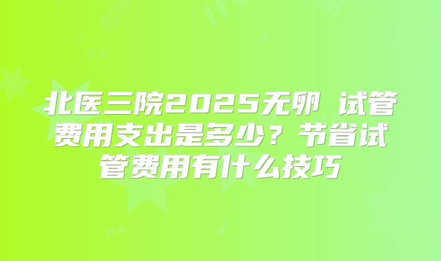 北医三院2025无卵�试管费用支出是多少？节省试管费用有什么技巧