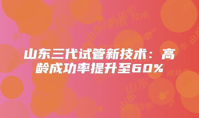 山东三代试管新技术：高龄成功率提升至60%