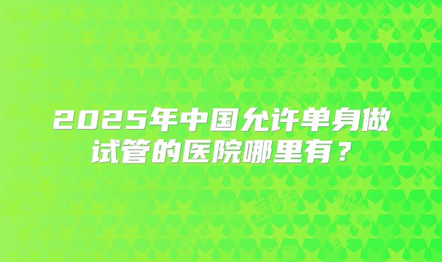 2025年中国允许单身做试管的医院哪里有?