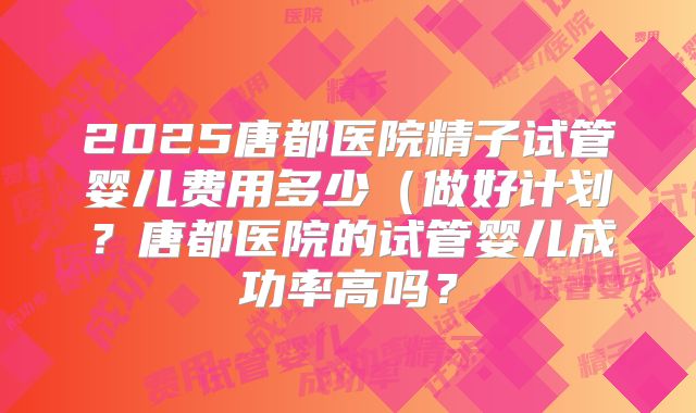 2025唐都医院精子试管婴儿费用多少（做好计划？唐都医院的试管婴儿成功率高吗？