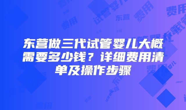 东营做三代试管婴儿大概需要多少钱？详细费用清单及操作步骤