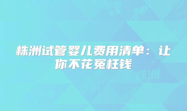 株洲试管婴儿费用清单:让你不花冤枉钱