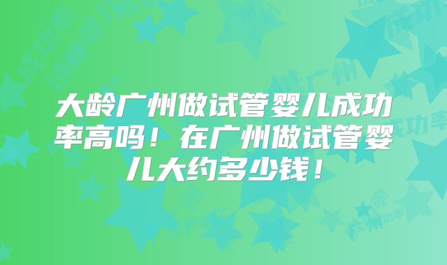 大龄广州做试管婴儿成功率高吗！在广州做试管婴儿大约多少钱！